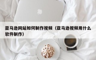四平亚马逊网站如何制作视频（亚马逊视频用什么软件制作）